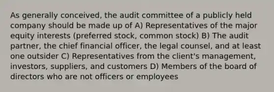 As generally conceived, the audit committee of a publicly held company should be made up of A) Representatives of the major equity interests (preferred stock, common stock) B) The audit partner, the chief financial officer, the legal counsel, and at least one outsider C) Representatives from the client's management, investors, suppliers, and customers D) Members of the board of directors who are not officers or employees