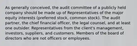 As generally conceived, the audit committee of a publicly held company should be made up of Representatives of the major equity interests (preferred stock, common stock). The audit partner, the chief financial officer, the legal counsel, and at least one outsider. Representatives from the client's management, investors, suppliers, and customers. Members of the board of directors who are not officers or employees.