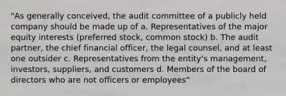 "As generally conceived, the audit committee of a publicly held company should be made up of a. Representatives of the major equity interests (preferred stock, common stock) b. The audit partner, the chief financial officer, the legal counsel, and at least one outsider c. Representatives from the entity's management, investors, suppliers, and customers d. Members of the board of directors who are not officers or employees"