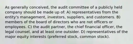 As generally conceived, the audit committee of a publicly held company should be made up of: A) representatives from the entity's management, investors, suppliers, and customers. B) members of the board of directors who are not officers or employees. C) the audit partner, the chief financial officer, the legal counsel, and at least one outsider. D) representatives of the major equity interests (<a href='https://www.questionai.com/knowledge/knMe8J8s7L-preferred-stock' class='anchor-knowledge'>preferred stock</a>, <a href='https://www.questionai.com/knowledge/kl4oZmEKZC-common-stock' class='anchor-knowledge'>common stock</a>).