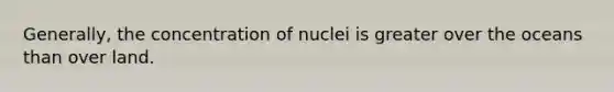 Generally, the concentration of nuclei is greater over the oceans than over land.