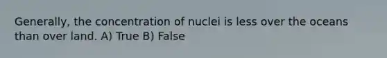 Generally, the concentration of nuclei is less over the oceans than over land. A) True B) False