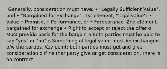 -Generally, consideration must have: • "Legally Sufficient Value", and • "Bargained-for-Exchange" -1st element, "legal value": • Value • Promise, • Performance, or • Forbearance -2nd element, bargained-for-exchange • Right to accept or reject the offer o Must provide basis for the bargain o Both parties must be able to say "yes" or "no" o Something of legal value must be exchanged b/w the parties. Key point: both parties must get and give consideration o If neither party give or get consideration, there is no contract