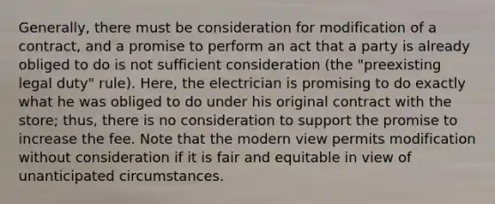 Generally, there must be consideration for modification of a contract, and a promise to perform an act that a party is already obliged to do is not sufficient consideration (the "preexisting legal duty" rule). Here, the electrician is promising to do exactly what he was obliged to do under his original contract with the store; thus, there is no consideration to support the promise to increase the fee. Note that the modern view permits modification without consideration if it is fair and equitable in view of unanticipated circumstances.