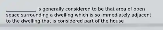 _____________ is generally considered to be that area of open space surrounding a dwelling which is so immediately adjacent to the dwelling that is considered part of the house