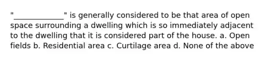 "_____________" is generally considered to be that area of open space surrounding a dwelling which is so immediately adjacent to the dwelling that it is considered part of the house. a. Open fields b. Residential area c. Curtilage area d. None of the above