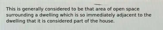 This is generally considered to be that area of open space surrounding a dwelling which is so immediately adjacent to the dwelling that it is considered part of the house.