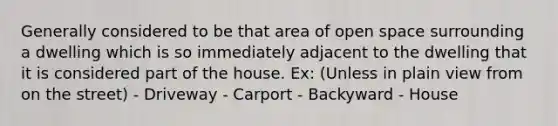 Generally considered to be that area of open space surrounding a dwelling which is so immediately adjacent to the dwelling that it is considered part of the house. Ex: (Unless in plain view from on the street) - Driveway - Carport - Backyward - House