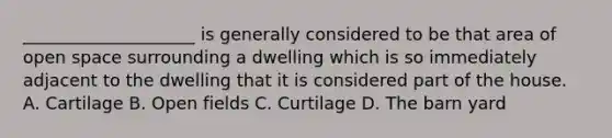 ____________________ is generally considered to be that area of open space surrounding a dwelling which is so immediately adjacent to the dwelling that it is considered part of the house. A. Cartilage B. Open fields C. Curtilage D. The barn yard