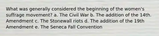 What was generally considered the beginning of the women's suffrage movement? a. The Civil War b. The addition of the 14th. Amendment c. The Stonewall riots d. The addition of the 19th Amendment e. The Seneca Fall Convention