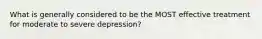 What is generally considered to be the MOST effective treatment for moderate to severe depression?