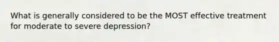 What is generally considered to be the MOST effective treatment for moderate to severe depression?