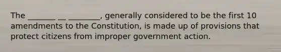 The _______ __ ________, generally considered to be the first 10 amendments to the Constitution, is made up of provisions that protect citizens from improper government action.