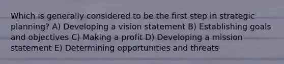 Which is generally considered to be the first step in strategic planning? A) Developing a vision statement B) Establishing goals and objectives C) Making a profit D) Developing a mission statement E) Determining opportunities and threats