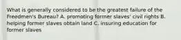 What is generally considered to be the greatest failure of the Freedmen's Bureau? A. promoting former slaves' civil rights B. helping former slaves obtain land C. insuring education for former slaves