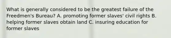 What is generally considered to be the greatest failure of the Freedmen's Bureau? A. promoting former slaves' civil rights B. helping former slaves obtain land C. insuring education for former slaves