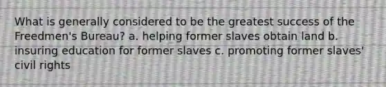 What is generally considered to be the greatest success of the Freedmen's Bureau? a. helping former slaves obtain land b. insuring education for former slaves c. promoting former slaves' civil rights