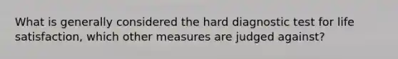 What is generally considered the hard diagnostic test for life satisfaction, which other measures are judged against?