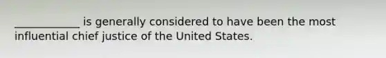 ____________ is generally considered to have been the most influential chief justice of the United States.