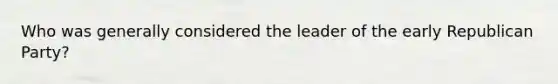 Who was generally considered the leader of the early <a href='https://www.questionai.com/knowledge/kfaWSjD2tO-republican-party' class='anchor-knowledge'>republican party</a>?