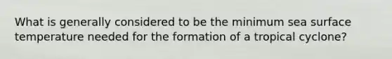 What is generally considered to be the minimum sea surface temperature needed for the formation of a tropical cyclone?