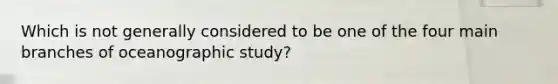 Which is not generally considered to be one of the four main branches of oceanographic study?