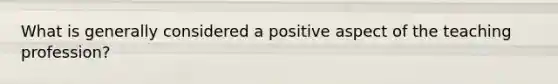 What is generally considered a positive aspect of the teaching profession?