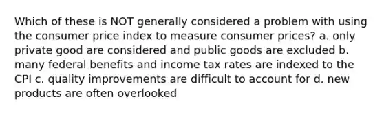 Which of these is NOT generally considered a problem with using the consumer price index to measure consumer prices? a. only private good are considered and public goods are excluded b. many federal benefits and income tax rates are indexed to the CPI c. quality improvements are difficult to account for d. new products are often overlooked