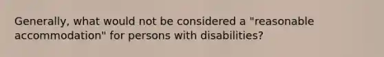 Generally, what would not be considered a "reasonable accommodation" for persons with disabilities?