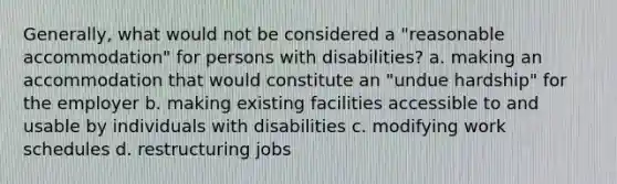 Generally, what would not be considered a "reasonable accommodation" for persons with disabilities? a. making an accommodation that would constitute an "undue hardship" for the employer b. making existing facilities accessible to and usable by individuals with disabilities c. modifying work schedules d. restructuring jobs