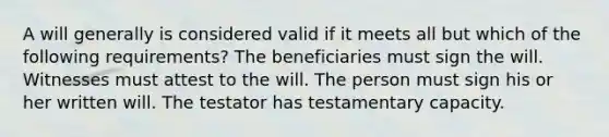 A will generally is considered valid if it meets all but which of the following requirements? The beneficiaries must sign the will. Witnesses must attest to the will. The person must sign his or her written will. The testator has testamentary capacity.