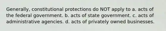 Generally, constitutional protections do NOT apply to a. acts of the federal government. b. acts of state government. c. acts of administrative agencies. d. acts of privately owned businesses.