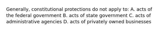 Generally, constitutional protections do not apply to: A. acts of the federal government B. acts of state government C. acts of administrative agencies D. acts of privately owned businesses