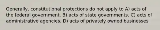 Generally, constitutional protections do not apply to A) acts of the federal government. B) acts of state governments. C) acts of administrative agencies. D) acts of privately owned businesses