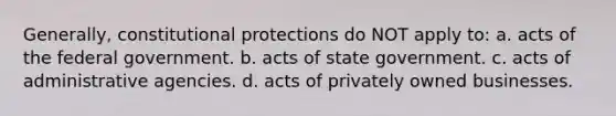 Generally, constitutional protections do NOT apply to: a. acts of the federal government. b. acts of state government. c. acts of administrative agencies. d. acts of privately owned businesses.