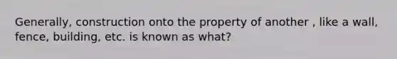 Generally, construction onto the property of another , like a wall, fence, building, etc. is known as what?