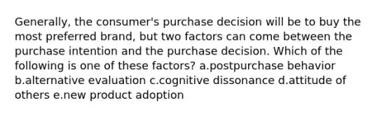 Generally, the consumer's purchase decision will be to buy the most preferred brand, but two factors can come between the purchase intention and the purchase decision. Which of the following is one of these factors? a.postpurchase behavior b.alternative evaluation c.cognitive dissonance d.attitude of others e.new product adoption