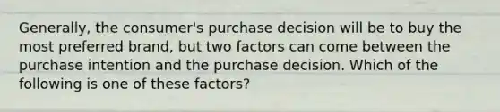 ​Generally, the​ consumer's purchase decision will be to buy the most preferred​ brand, but two factors can come between the purchase intention and the purchase decision. Which of the following is one of these​ factors?