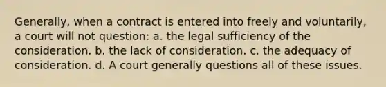 Generally, when a contract is entered into freely and voluntarily, a court will not question: a. the legal sufficiency of the consideration. b. the lack of consideration. c. the adequacy of consideration. d. A court generally questions all of these issues.