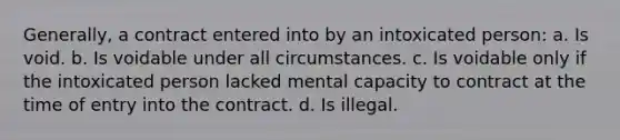 Generally, a contract entered into by an intoxicated person: a. Is void. b. Is voidable under all circumstances. c. Is voidable only if the intoxicated person lacked mental capacity to contract at the time of entry into the contract. d. Is illegal.