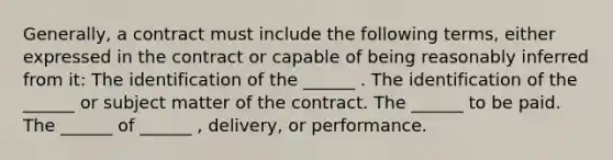 Generally, a contract must include the following terms, either expressed in the contract or capable of being reasonably inferred from it: The identification of the ______ . The identification of the ______ or subject matter of the contract. The ______ to be paid. The ______ of ______ , delivery, or performance.