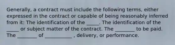 Generally, a contract must include the following terms, either expressed in the contract or capable of being reasonably inferred from it: The identification of the _____. The identification of the _____ or subject matter of the contract. The ________ to be paid. The ________ of ___________ , delivery, or performance.