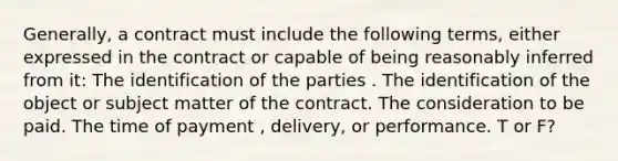 Generally, a contract must include the following terms, either expressed in the contract or capable of being reasonably inferred from it: The identification of the parties . The identification of the object or subject matter of the contract. The consideration to be paid. The time of payment , delivery, or performance. T or F?