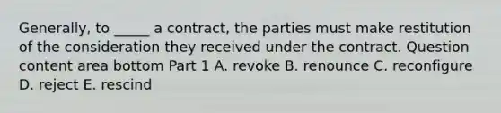 Generally, to​ _____ a​ contract, the parties must make restitution of the consideration they received under the contract. Question content area bottom Part 1 A. revoke B. renounce C. reconfigure D. reject E. rescind