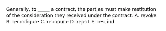 Generally, to​ _____ a​ contract, the parties must make restitution of the consideration they received under the contract. A. revoke B. reconfigure C. renounce D. reject E. rescind