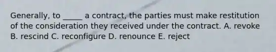 Generally, to​ _____ a​ contract, the parties must make restitution of the consideration they received under the contract. A. revoke B. rescind C. reconfigure D. renounce E. reject