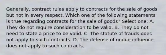 Generally, contract rules apply to contracts for the sale of goods but not in every respect. Which one of the following statements is true regarding contracts for the sale of goods? Select one: A. They do not require consideration to be valid. B. They do not need to state a price to be valid. C. The statute of frauds does not apply to such contracts. D. The defense of undue influence does not apply to such contracts.