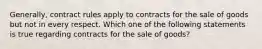 Generally, contract rules apply to contracts for the sale of goods but not in every respect. Which one of the following statements is true regarding contracts for the sale of goods?