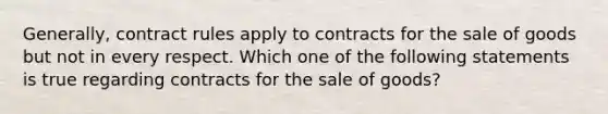 Generally, contract rules apply to contracts for the sale of goods but not in every respect. Which one of the following statements is true regarding contracts for the sale of goods?