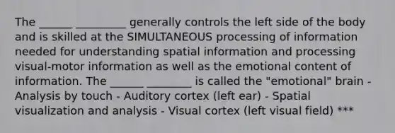 The ______ _________ generally controls the left side of the body and is skilled at the SIMULTANEOUS processing of information needed for understanding spatial information and processing visual-motor information as well as the emotional content of information. The ______ ________ is called the "emotional" brain - Analysis by touch - Auditory cortex (left ear) - Spatial visualization and analysis - Visual cortex (left visual field) ***